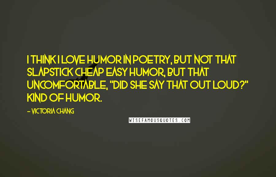 Victoria Chang Quotes: I think I love humor in poetry, but not that slapstick cheap easy humor, but that uncomfortable, "did she say that out loud?" kind of humor.