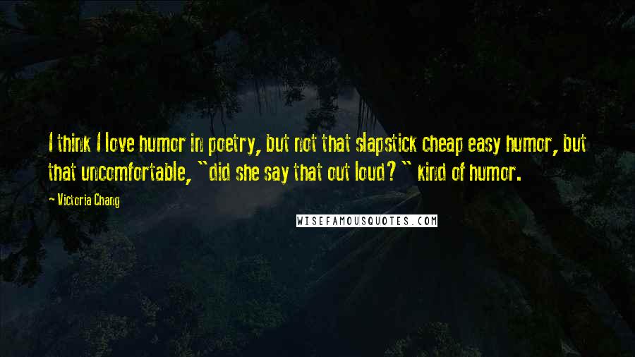 Victoria Chang Quotes: I think I love humor in poetry, but not that slapstick cheap easy humor, but that uncomfortable, "did she say that out loud?" kind of humor.