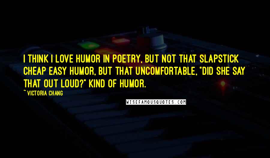 Victoria Chang Quotes: I think I love humor in poetry, but not that slapstick cheap easy humor, but that uncomfortable, "did she say that out loud?" kind of humor.