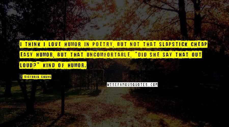 Victoria Chang Quotes: I think I love humor in poetry, but not that slapstick cheap easy humor, but that uncomfortable, "did she say that out loud?" kind of humor.