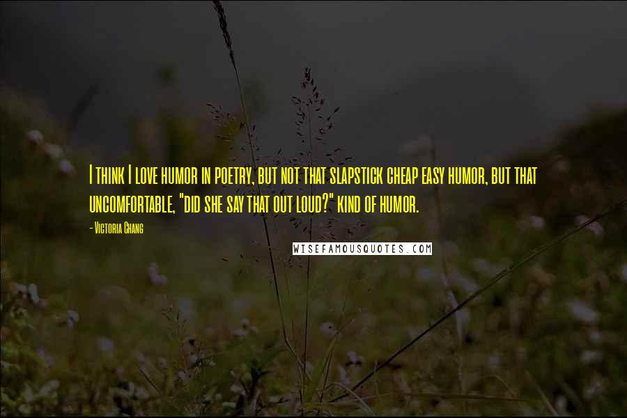 Victoria Chang Quotes: I think I love humor in poetry, but not that slapstick cheap easy humor, but that uncomfortable, "did she say that out loud?" kind of humor.