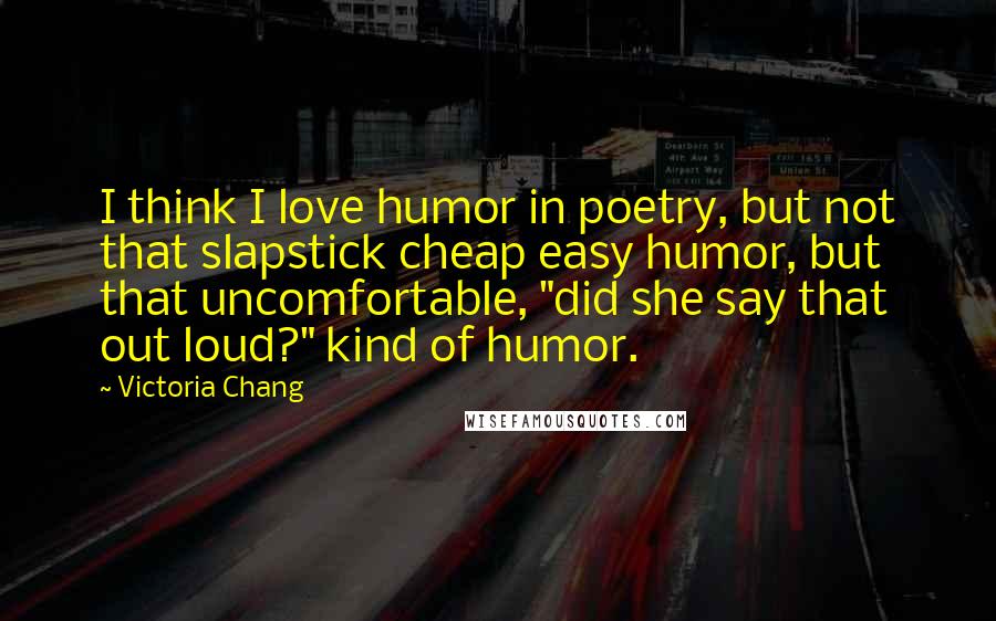 Victoria Chang Quotes: I think I love humor in poetry, but not that slapstick cheap easy humor, but that uncomfortable, "did she say that out loud?" kind of humor.