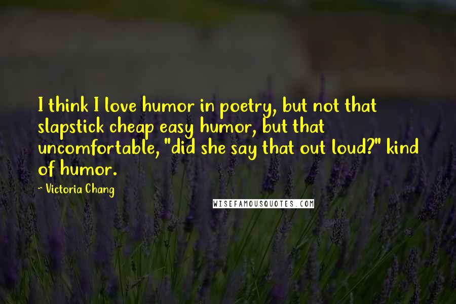 Victoria Chang Quotes: I think I love humor in poetry, but not that slapstick cheap easy humor, but that uncomfortable, "did she say that out loud?" kind of humor.