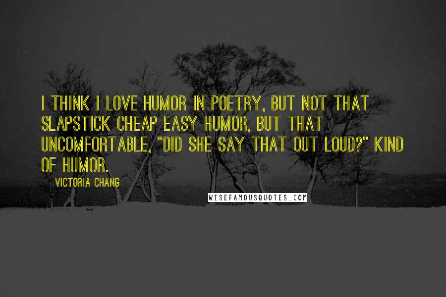 Victoria Chang Quotes: I think I love humor in poetry, but not that slapstick cheap easy humor, but that uncomfortable, "did she say that out loud?" kind of humor.
