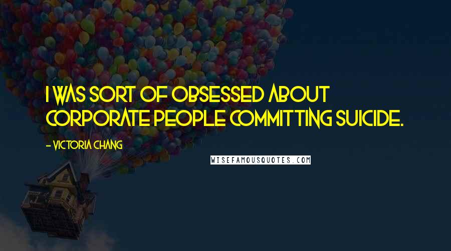 Victoria Chang Quotes: I was sort of obsessed about corporate people committing suicide.