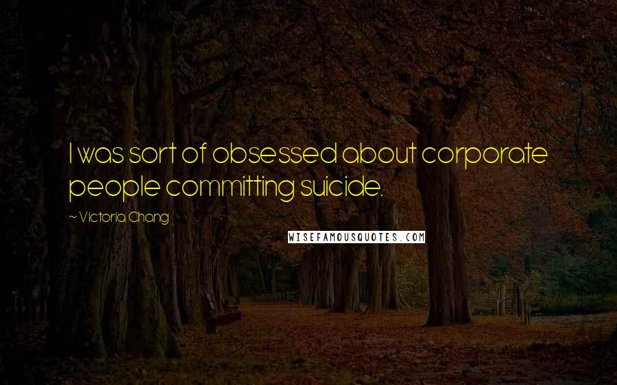 Victoria Chang Quotes: I was sort of obsessed about corporate people committing suicide.