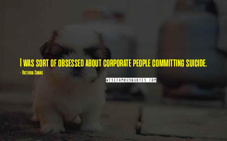 Victoria Chang Quotes: I was sort of obsessed about corporate people committing suicide.