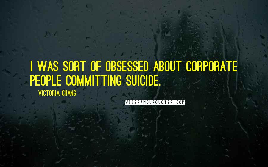 Victoria Chang Quotes: I was sort of obsessed about corporate people committing suicide.