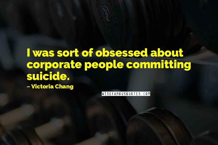 Victoria Chang Quotes: I was sort of obsessed about corporate people committing suicide.