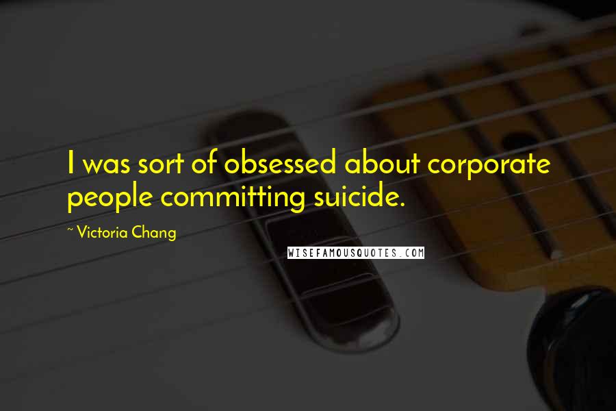 Victoria Chang Quotes: I was sort of obsessed about corporate people committing suicide.
