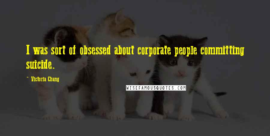 Victoria Chang Quotes: I was sort of obsessed about corporate people committing suicide.
