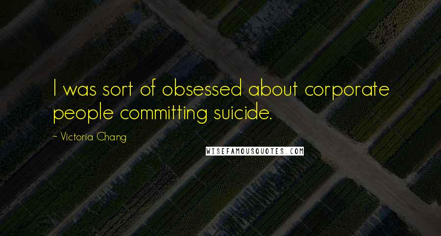 Victoria Chang Quotes: I was sort of obsessed about corporate people committing suicide.