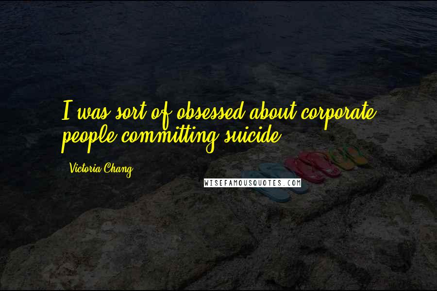 Victoria Chang Quotes: I was sort of obsessed about corporate people committing suicide.