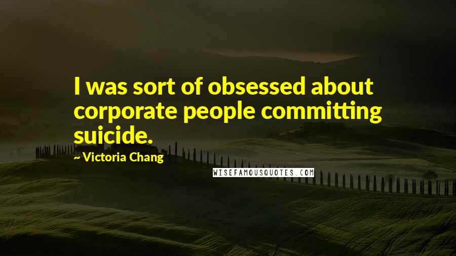 Victoria Chang Quotes: I was sort of obsessed about corporate people committing suicide.