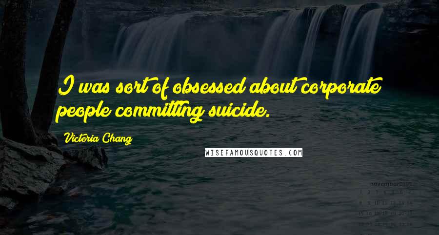 Victoria Chang Quotes: I was sort of obsessed about corporate people committing suicide.