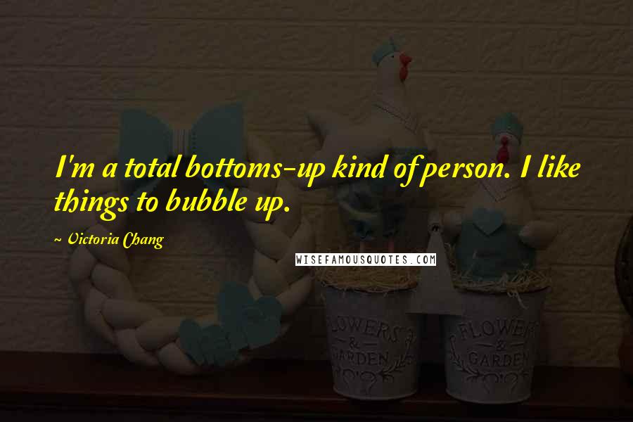 Victoria Chang Quotes: I'm a total bottoms-up kind of person. I like things to bubble up.