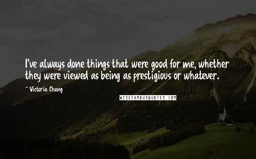 Victoria Chang Quotes: I've always done things that were good for me, whether they were viewed as being as prestigious or whatever.