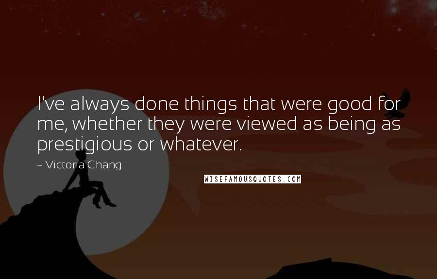 Victoria Chang Quotes: I've always done things that were good for me, whether they were viewed as being as prestigious or whatever.