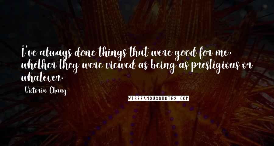Victoria Chang Quotes: I've always done things that were good for me, whether they were viewed as being as prestigious or whatever.