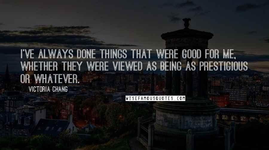 Victoria Chang Quotes: I've always done things that were good for me, whether they were viewed as being as prestigious or whatever.