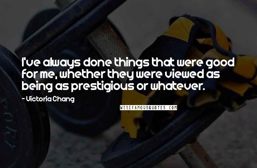 Victoria Chang Quotes: I've always done things that were good for me, whether they were viewed as being as prestigious or whatever.