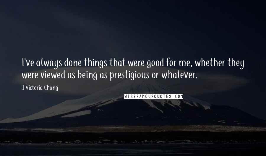 Victoria Chang Quotes: I've always done things that were good for me, whether they were viewed as being as prestigious or whatever.