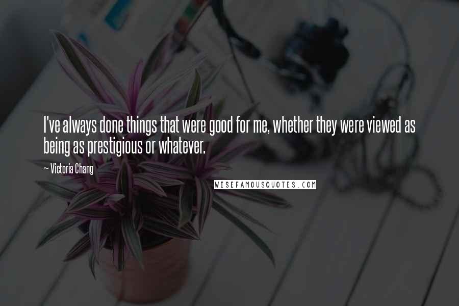 Victoria Chang Quotes: I've always done things that were good for me, whether they were viewed as being as prestigious or whatever.