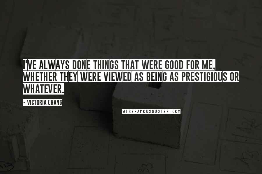 Victoria Chang Quotes: I've always done things that were good for me, whether they were viewed as being as prestigious or whatever.