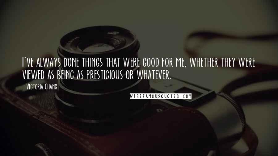 Victoria Chang Quotes: I've always done things that were good for me, whether they were viewed as being as prestigious or whatever.