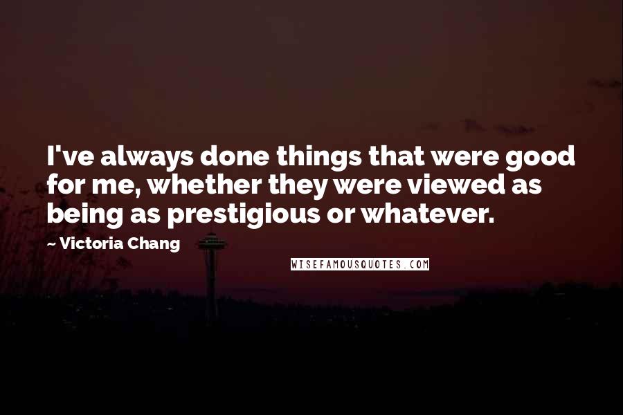 Victoria Chang Quotes: I've always done things that were good for me, whether they were viewed as being as prestigious or whatever.