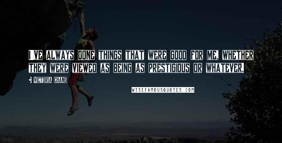 Victoria Chang Quotes: I've always done things that were good for me, whether they were viewed as being as prestigious or whatever.