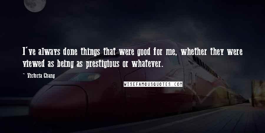 Victoria Chang Quotes: I've always done things that were good for me, whether they were viewed as being as prestigious or whatever.