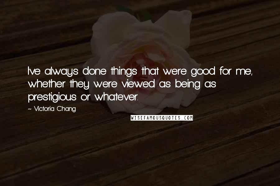 Victoria Chang Quotes: I've always done things that were good for me, whether they were viewed as being as prestigious or whatever.