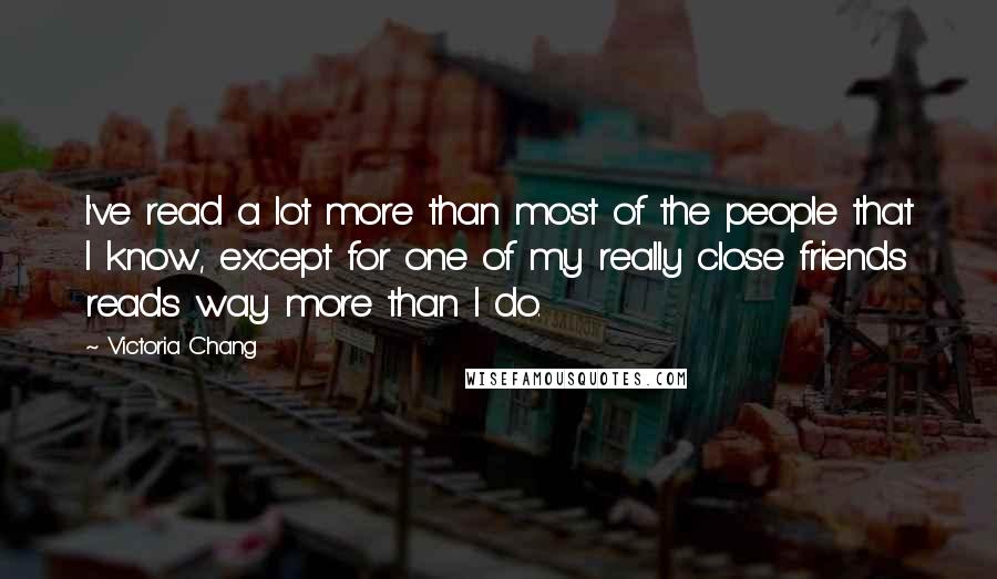 Victoria Chang Quotes: I've read a lot more than most of the people that I know, except for one of my really close friends reads way more than I do.