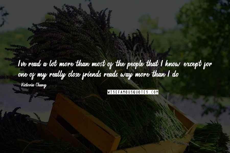 Victoria Chang Quotes: I've read a lot more than most of the people that I know, except for one of my really close friends reads way more than I do.