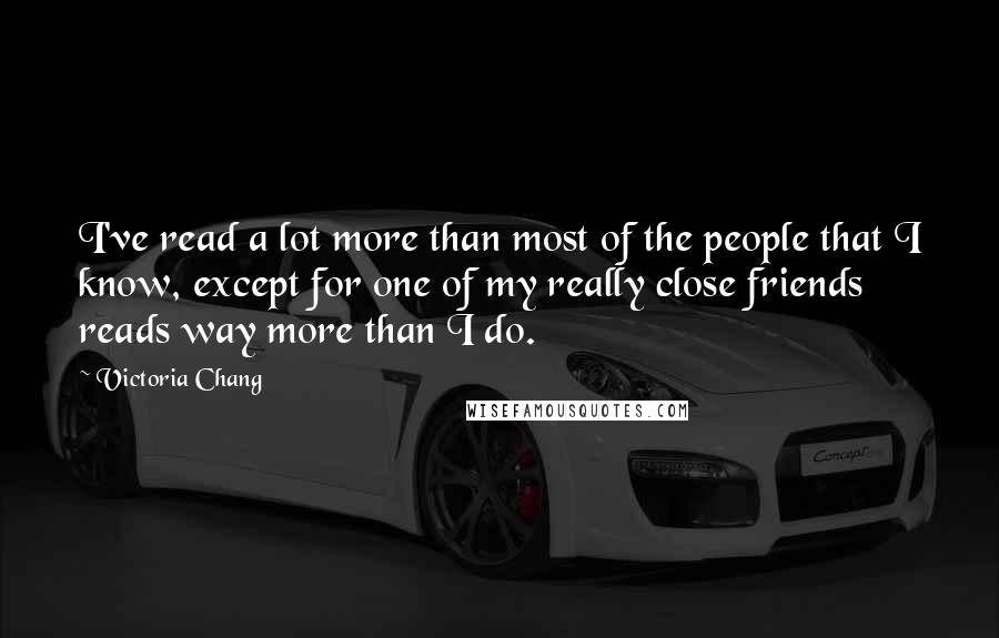 Victoria Chang Quotes: I've read a lot more than most of the people that I know, except for one of my really close friends reads way more than I do.