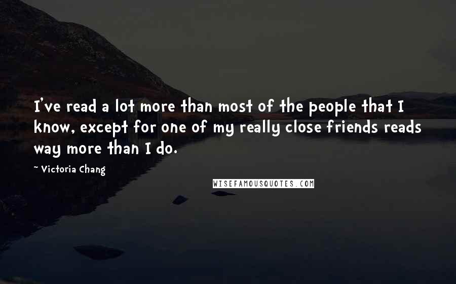 Victoria Chang Quotes: I've read a lot more than most of the people that I know, except for one of my really close friends reads way more than I do.