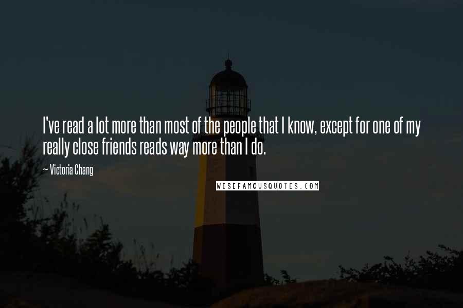 Victoria Chang Quotes: I've read a lot more than most of the people that I know, except for one of my really close friends reads way more than I do.