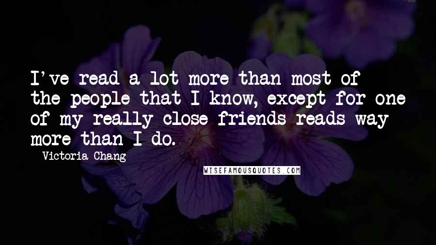 Victoria Chang Quotes: I've read a lot more than most of the people that I know, except for one of my really close friends reads way more than I do.