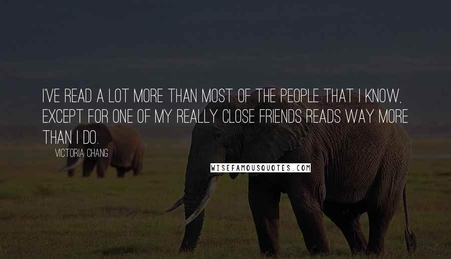 Victoria Chang Quotes: I've read a lot more than most of the people that I know, except for one of my really close friends reads way more than I do.