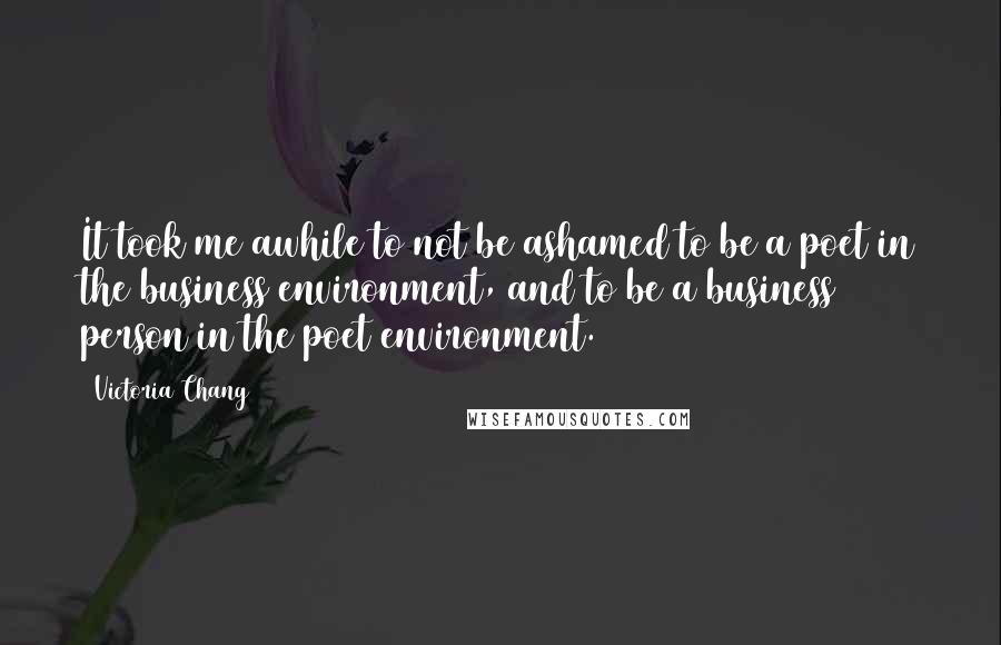 Victoria Chang Quotes: It took me awhile to not be ashamed to be a poet in the business environment, and to be a business person in the poet environment.