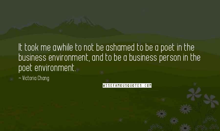 Victoria Chang Quotes: It took me awhile to not be ashamed to be a poet in the business environment, and to be a business person in the poet environment.