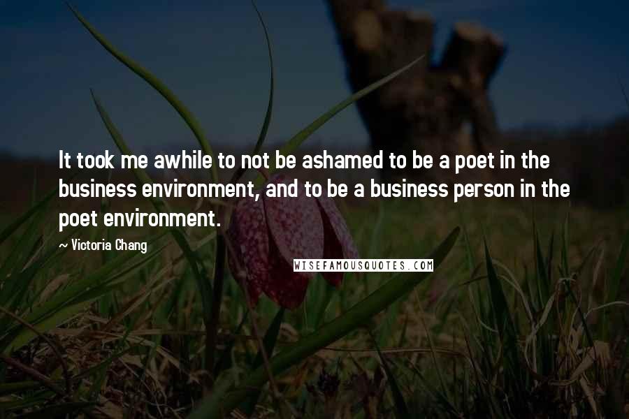 Victoria Chang Quotes: It took me awhile to not be ashamed to be a poet in the business environment, and to be a business person in the poet environment.