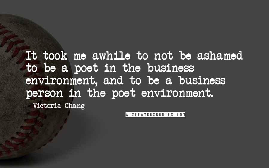 Victoria Chang Quotes: It took me awhile to not be ashamed to be a poet in the business environment, and to be a business person in the poet environment.