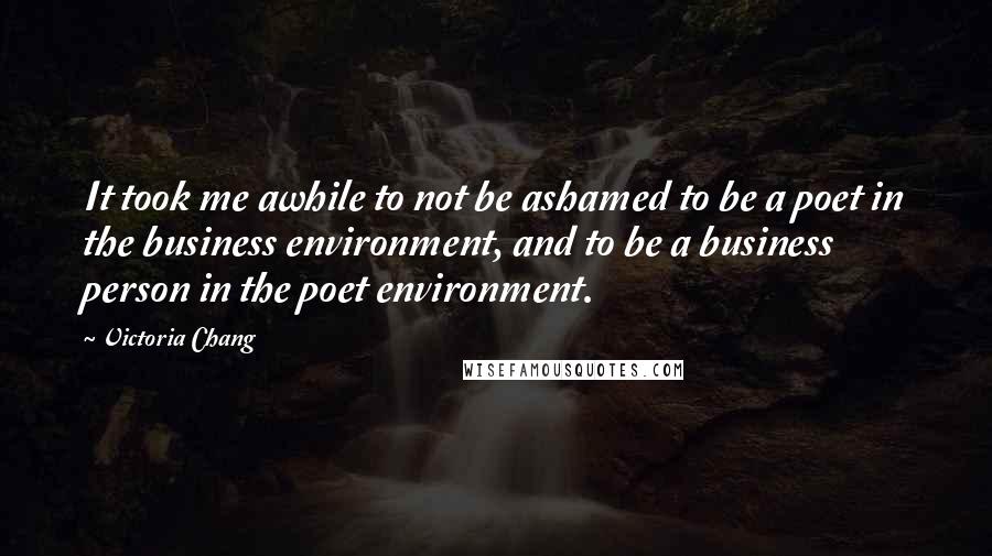 Victoria Chang Quotes: It took me awhile to not be ashamed to be a poet in the business environment, and to be a business person in the poet environment.