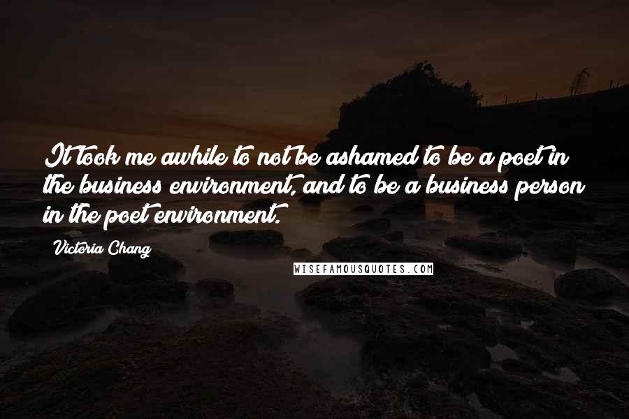 Victoria Chang Quotes: It took me awhile to not be ashamed to be a poet in the business environment, and to be a business person in the poet environment.