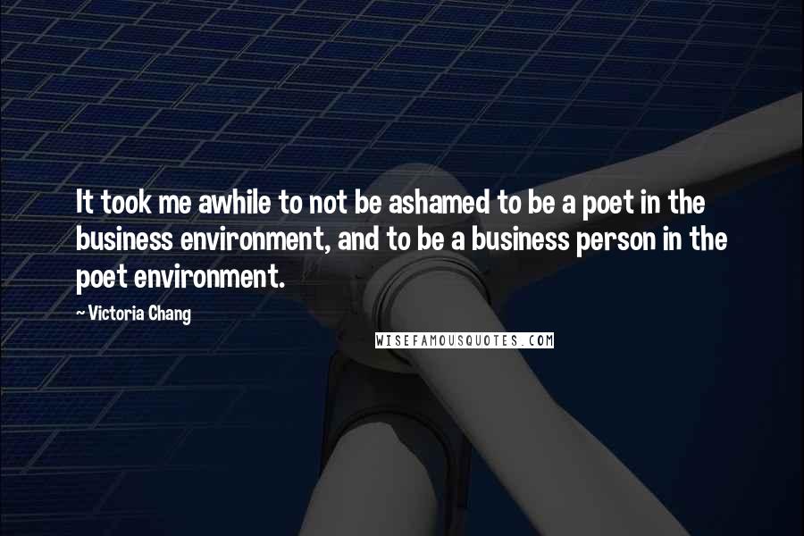 Victoria Chang Quotes: It took me awhile to not be ashamed to be a poet in the business environment, and to be a business person in the poet environment.