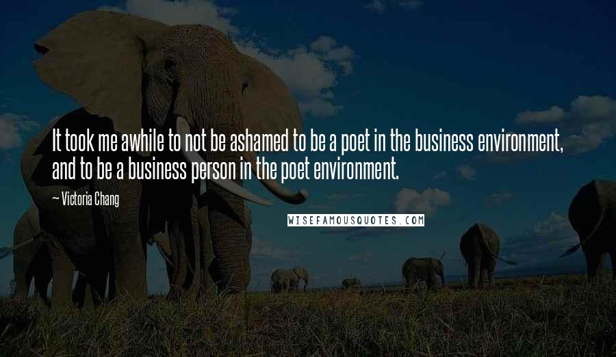 Victoria Chang Quotes: It took me awhile to not be ashamed to be a poet in the business environment, and to be a business person in the poet environment.