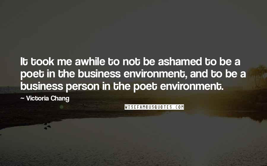 Victoria Chang Quotes: It took me awhile to not be ashamed to be a poet in the business environment, and to be a business person in the poet environment.