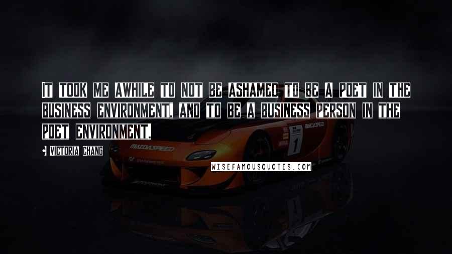 Victoria Chang Quotes: It took me awhile to not be ashamed to be a poet in the business environment, and to be a business person in the poet environment.
